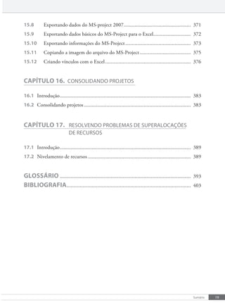 19
Sumário
15.8 Exportando dados do MS-project 2007.................................................. 371
15.9 Exportando dados básicos do MS-Project para o Excel............................ 372
15.10 Exportando informações do MS-Project................................................. 373
15.11 Copiando a imagem do arquivo do MS-Project ...................................... 375
15.12 Criando vínculos com o Excel................................................................ 376
CAPÍTULO 16. cONSOlIDaNDO pROjeTOS
16.1 Introdução.................................................................................................. 383
16.2 Consolidando projetos................................................................................ 383
CAPÍTULO 17. ReSOlveNDO pROblemaS De SUpeRalOcaÇõeS
De RecURSOS
17.1 Introdução.................................................................................................. 389
17.2 Nivelamento de recursos ............................................................................. 389
GLOSSÁRIO .................................................................................................. 393
BIBLIOGRAFIA............................................................................................. 403
 