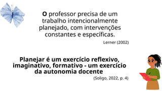 Planejar é um exercício reflexivo,
imaginativo, formativo - um exercício
da autonomia docente
(Soligo, 2022, p. 4)
O professor precisa de um
trabalho intencionalmente
planejado, com intervenções
constantes e específicas.
Lerner (2002)
 