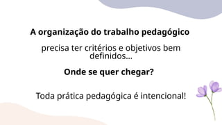 A organização do trabalho pedagógico
precisa ter critérios e objetivos bem
definidos…
Onde se quer chegar?
Toda prática pedagógica é intencional!
 