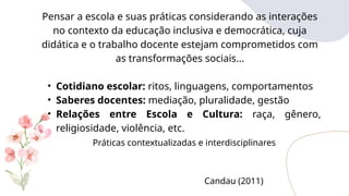 Pensar a escola e suas práticas considerando as interações
no contexto da educação inclusiva e democrática, cuja
didática e o trabalho docente estejam comprometidos com
as transformações sociais...
• Cotidiano escolar: ritos, linguagens, comportamentos
• Saberes docentes: mediação, pluralidade, gestão
• Relações entre Escola e Cultura: raça, gênero,
religiosidade, violência, etc.
Práticas contextualizadas e interdisciplinares
Candau (2011)
 