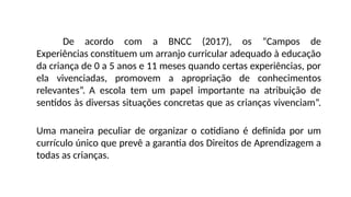 De acordo com a BNCC (2017), os “Campos de
Experiências constituem um arranjo curricular adequado à educação
da criança de 0 a 5 anos e 11 meses quando certas experiências, por
ela vivenciadas, promovem a apropriação de conhecimentos
relevantes”. A escola tem um papel importante na atribuição de
sentidos às diversas situações concretas que as crianças vivenciam”.
Uma maneira peculiar de organizar o cotidiano é definida por um
currículo único que prevê a garantia dos Direitos de Aprendizagem a
todas as crianças.
 