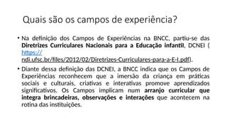 Quais são os campos de experiência?
• Na definição dos Campos de Experiências na BNCC, partiu-se das
Diretrizes Curriculares Nacionais para a Educação infantiI, DCNEI (
https://
ndi.ufsc.br/files/2012/02/Diretrizes-Curriculares-para-a-E-I.pdf).
• Diante dessa definição das DCNEI, a BNCC indica que os Campos de
Experiências reconhecem que a imersão da criança em práticas
sociais e culturais, criativas e interativas promove aprendizados
significativos. Os Campos implicam num arranjo curricular que
integra brincadeiras, observações e interações que acontecem na
rotina das instituições.
 