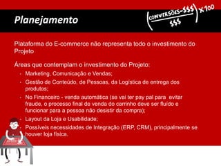 Plataforma do E-commerce não representa todo o investimento do
Projeto
Áreas que contemplam o investimento do Projeto:
• Marketing, Comunicação e Vendas;
• Gestão de Conteúdo, de Pessoas, da Logística de entrega dos
produtos;
• No Financeiro - venda automática (se vai ter pay pal para evitar
fraude, o processo final de venda do carrinho deve ser fluído e
funcionar para a pessoa não desistir da compra);
• Layout da Loja e Usabilidade;
• Possíveis necessidades de Integração (ERP, CRM), principalmente se
houver loja física.
Planejamento
 