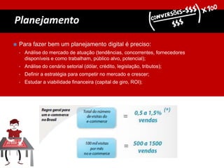 Planejamento
 Para fazer bem um planejamento digital é preciso:
• Análise do mercado de atuação (tendências, concorrentes, fornecedores
disponíveis e como trabalham, público alvo, potencial);
• Análise do cenário setorial (dólar, crédito, legislação, tributos);
• Definir a estratégia para competir no mercado e crescer;
• Estudar a viabilidade financeira (capital de giro, ROI);
 