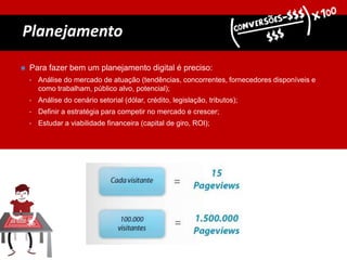 Planejamento
 Para fazer bem um planejamento digital é preciso:
• Análise do mercado de atuação (tendências, concorrentes, fornecedores disponíveis e
como trabalham, público alvo, potencial);
• Análise do cenário setorial (dólar, crédito, legislação, tributos);
• Definir a estratégia para competir no mercado e crescer;
• Estudar a viabilidade financeira (capital de giro, ROI);
 