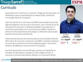 www.doutorecommerce.com.br | Planejamento e Dicas de e-commerce para PMEs
Currículo
Especialista em E-commerce e Internet, Thiago Sarraf é formado em
Marketing e possui especialização em Negociação, Certificado
em Google Adwords e Analytics.
Líder do Comitê de e-commerce da APADi (Associação Paulista das
Agências Digitais) e do Guia de E-commerce, esta a frente da Sarraf
Consultoria E-commerce e Marketing Digital e do projeto Dr. E-
commerce (consultoria em e-commerce para PMEs), também é
diretor de Desenvolvimento Tecnológico na ABComm (Associação
Brasileira de Comércio Eletrônico).
Palestrante da Semana de Comunicação da Universidade Anhembi
Morumbi e do curso de e-commerce da ESPM, é também professor
do curso de e-commerce da Universidade Buscapé, E-commerce
School e do MBA de e-commerce da FIT (Impacta).
Sarraf já desenvolveu mais de 80 lojas virtuais e já trabalhou na
Compaq, HP, Microsoft, Locaweb, iG, UOL e Agência Pukis. É
colunista e articulista dos portais iMasters e E-commerce Brasil.
 