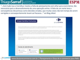 www.doutorecommerce.com.br | Planejamento e Dicas de e-commerce para PMEs
“…Com tudo isso o Carrefour mostra a falta de planejamento com olhar para ecommerce, tão
necessário para o desenvolvimento de uma operação online. A falta de um norte leva a
conseqüências desastrosas como decisões erradas, que muitas vezes não tem tempo de serem
corrigidas e conseqüentemente levam ao fracasso…” via Blog eNext
 