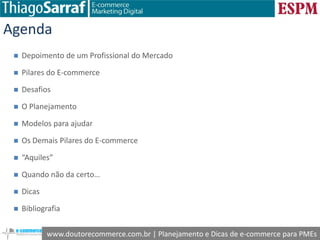 www.doutorecommerce.com.br | Planejamento e Dicas de e-commerce para PMEs
Agenda
 Depoimento de um Profissional do Mercado
 Pilares do E-commerce
 Desafios
 O Planejamento
 Modelos para ajudar
 Os Demais Pilares do E-commerce
 “Aquiles”
 Quando não da certo…
 Dicas
 Bibliografia
 