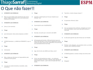 www.doutorecommerce.com.br | Planejamento e Dicas de e-commerce para PMEs
O Que não fazer!!
 ATENDENTE LOJA VERMELHA
 Não me responsabilizo pelo atendimento dos outros
senhor Thiago, porem posso tirar suas duvidas para
finalizarmos a compra
 ATENDENTE LOJA VERMELHA
 Certo, só um momento
 Thiago
 que interessante, temos várias empresas ai então?
 Thiago
 A XXXXX Atendente 1, a XXXXX do ATENDENTE 2 e por ai
vai...
 Thiago
 interessante
 ATENDENTE LOJA VERMELHA
 Não, eu digo que não posso me responsabilizar pela
conduta de outra pessoa
 Thiago
 e eu que arco ainda tentando ser atendido, estão
certíssimos
 Thiago
 aguardo a confirmação que tive que reexplicar pq a
conxeão "caiu”
 ATENDENTE LOJA VERMELHA
 A promoção foi até o dia30/04/2013
 Thiago
 desculpa, mas pelo que vi, esta até o dia 30/05
 ATENDENTE LOJA VERMELHA
 A Promoção está limitada a 500 (quinhentos) pares do
DUAL PLAY (Brindes) e caso ocorra o esgotamento deste
número de peças antes do dia 14/05/2013, esta promoção
será automaticamente encerrada.
 Thiago
 logo, não foi até o dia 30/04 como falou, certo?
 Thiago
 Victor, para não perdermos tempo....vcs realmente
querem atender? Pq senão, eu desisto neste segundo de
ainda tentar comprar....pq é a clara sensação que estou
tendo...
 ATENDENTE LOJA VERMELHA
 Tudo bem, o senhor deseja comprar ?
 Thiago
 se quisessem informar, talvez
 Thiago
 mas sua resposta já me confirmou, obrigado por me dar
essas informações, serão muito úteis para aculturar o
mercardo
 ATENDENTE LOJA VERMELHA
 Eu não posso garantir que vão inclusos por ser limitado
 Thiago
 Perfeito, muito obrigado, uma excelente noite e um ótimo
trabalho, para a Nathany também
 ATENDENTE LOJA VERMELHA
 O XXXXXX agradece o contato e deseja uma ótima noite
 Thiago
 Obrigado!
 