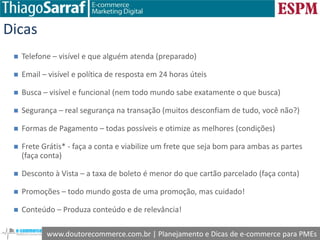 www.doutorecommerce.com.br | Planejamento e Dicas de e-commerce para PMEs
Dicas
 Telefone – visível e que alguém atenda (preparado)
 Email – visível e política de resposta em 24 horas úteis
 Busca – visível e funcional (nem todo mundo sabe exatamente o que busca)
 Segurança – real segurança na transação (muitos desconfiam de tudo, você não?)
 Formas de Pagamento – todas possíveis e otimize as melhores (condições)
 Frete Grátis* - faça a conta e viabilize um frete que seja bom para ambas as partes
(faça conta)
 Desconto à Vista – a taxa de boleto é menor do que cartão parcelado (faça conta)
 Promoções – todo mundo gosta de uma promoção, mas cuidado!
 Conteúdo – Produza conteúdo e de relevância!
 
