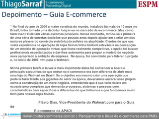www.doutorecommerce.com.br | Planejamento e Dicas de e-commerce para PMEs
Depoimento – Guia E-commerce
“ No final do ano de 2006 o maior varejista do mundo, instalado há mais de 10 anos no
Brasil, tinha tomado uma decisão: lançar-se no mercado de e-commerce. Mas como
fazer isso? Existiam várias escolhas possíveis. Nesse momento, tomou-se a primeira
de uma séria de corretas decisões que poucos anos depois ajudariam a criar um dos
maiores players do comércio eletrônico brasileiro na atualidade. Cientes de que sua
vasta experiência na operação de lojas físicas tinha limitada relevância na concepção
de um modelo de operação virtual que fosse realmente competitivo, a opção foi buscar
profissionais especializados e dar-lhes autonomia para propor o modelo de negócio
mais apropriado à ambição da empresa. Na época, fui convidado para liderar o projeto
e, no início de 2007, vim para o Walmart.
Minha primeira tarefa e talvez a mais importante delas foi convencer o board e
principais executivos de que entrar no e-commerce era bem diferente de abrir mais
uma loja do Walmart no Brasil. Se o objetivo era mesmo criar uma operação que
poderia fazer frente aos gigantes do setor na época, deveríamos encarar esse projeto
como a construção de um novo negócio, entendendo que à sua volta existe um
ecossistema complexo que demanda processos, sistemas e pessoas com
características bem específicas e diferentes do que tínhamos e que funcionava muito
bem para nossas lojas físicas.
Flávio Dias, Vice-Presidente do Walmart.com para o Guia
de
E-commerce da APADi
 
