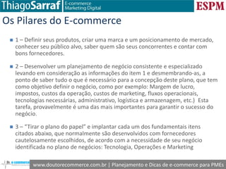 www.doutorecommerce.com.br | Planejamento e Dicas de e-commerce para PMEs
Os Pilares do E-commerce
 1 – Definir seus produtos, criar uma marca e um posicionamento de mercado,
conhecer seu público alvo, saber quem são seus concorrentes e contar com
bons fornecedores.
 2 – Desenvolver um planejamento de negócio consistente e especializado
levando em consideração as informações do item 1 e desmembrando-as, a
ponto de saber tudo o que é necessário para a concepção deste plano, que tem
como objetivo definir o negócio, como por exemplo: Margem de lucro,
impostos, custos da operação, custos de marketing, fluxos operacionais,
tecnologias necessárias, administrativo, logística e armazenagem, etc.) Esta
tarefa, provavelmente é uma das mais importantes para garantir o sucesso do
negócio.
 3 – “Tirar o plano do papel” e implantar cada um dos fundamentais itens
citados abaixo, que normalmente são desenvolvidos com fornecedores
cautelosamente escolhidos, de acordo com a necessidade de seu negócio
identificada no plano de negócios: Tecnologia, Operações e Marketing
 
