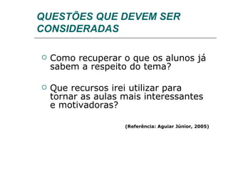 QUESTÕES QUE DEVEM SER CONSIDERADAS Como recuperar o que os alunos já sabem a respeito do tema?  Que recursos irei utilizar para tornar as aulas mais interessantes e motivadoras? (Referência: Aguiar Júnior, 2005) 