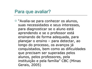 Para que avaliar? “ Avalia-se para conhecer os alunos, suas necessidades e seus interesses, para diagnosticar se o aluno está aprendendo e se o professor está ensinando de forma adequada, para planejar o ensino – para detectar, ao longo do processo, os avanços já conquistados, bem como as dificuldades que precisam ser superadas pelos alunos, pelos professores, pela instituição e pela família” CBC (Minas Gerais, 2005) 