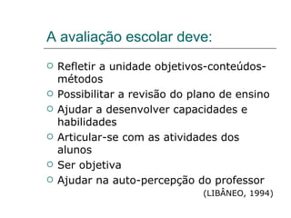 A avaliação escolar deve: Refletir a unidade objetivos-conteúdos-métodos Possibilitar a revisão do plano de ensino Ajudar a desenvolver capacidades e habilidades Articular-se com as atividades dos alunos Ser objetiva Ajudar na auto-percepção do professor (LIBÂNEO, 1994) 