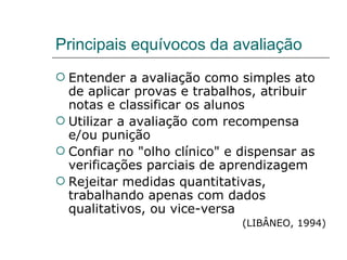 Principais equívocos da avaliação Entender a avaliação como simples ato de aplicar provas e trabalhos, atribuir notas e classificar os alunos Utilizar a avaliação com recompensa e/ou punição Confiar no "olho clínico" e dispensar as verificações parciais de aprendizagem Rejeitar medidas quantitativas, trabalhando apenas com dados qualitativos, ou vice-versa (LIBÂNEO, 1994) 