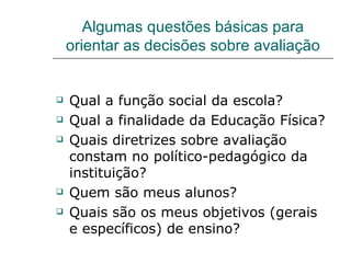 Algumas questões básicas para orientar as decisões sobre avaliação Qual a função social da escola? Qual a finalidade da Educação Física? Quais diretrizes sobre avaliação constam no político-pedagógico da instituição? Quem são meus alunos? Quais são os meus objetivos (gerais e específicos) de ensino? 