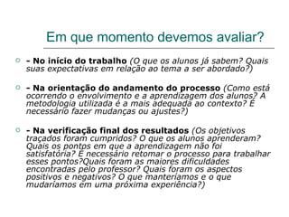 Em que momento devemos avaliar? - No início do trabalho   (O que os alunos já sabem? Quais suas expectativas em relação ao tema a ser abordado?) - Na orientação do andamento do processo   (Como está ocorrendo o envolvimento e a aprendizagem dos alunos? A metodologia utilizada é a mais adequada ao contexto? É necessário fazer mudanças ou ajustes?) - Na verificação final dos resultados   (Os objetivos traçados foram cumpridos? O que os alunos aprenderam? Quais os pontos em que a aprendizagem não foi satisfatória? É necessário retomar o processo para trabalhar esses pontos?Quais foram as maiores dificuldades encontradas pelo professor? Quais foram os aspectos positivos e negativos? O que manteríamos e o que mudaríamos em uma próxima experiência?) 