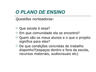 O PLANO DE ENSINO Questões norteadoras: Que escola é essa? Em que comunidade ela se encontra? Quem são os meus alunos e o que o projeto significa para eles? De que condições concretas de trabalho disponho?(espaços dentro e fora da escola, recursos materiais, audiovisuais etc) 