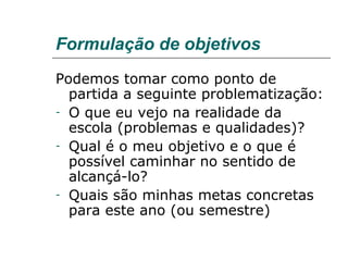 Formulação de objetivos Podemos tomar como ponto de partida a seguinte problematização: O que eu vejo na realidade da escola (problemas e qualidades)? Qual é o meu objetivo e o que é possível caminhar no sentido de alcançá-lo?  Quais são minhas metas concretas para este ano (ou semestre) 