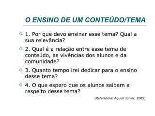O ENSINO DE UM CONTEÚDO/TEMA  1. Por que devo ensinar esse tema? Qual a sua relevância? 2. Qual é a relação entre esse tema de conteúdo, as vivências dos alunos e da comunidade? 3. Quanto tempo irei dedicar para o ensino desse tema? 4. O que espero que os alunos saibam a respeito desse tema? (Referência: Aguiar Júnior, 2005) 