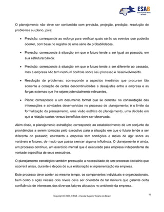 Copyright © 2007, ESAB – Escola Superior Aberta do Brasil
10
O planejamento não deve ser confundido com previsão, projeção, predição, resolução de
problemas ou plano, pois:
 Previsão: corresponde ao esforço para verificar quais serão os eventos que poderão
ocorrer, com base no registro de uma série de probabilidades.
 Projeção: corresponde à situação em que o futuro tende a ser igual ao passado, em
sua estrutura básica.
 Predição: corresponde à situação em que o futuro tende a ser diferente ao passado,
mas a empresa não tem nenhum controle sobre seu processo e desenvolvimento.
 Resolução de problemas: corresponde a aspectos imediatos que procuram tão
somente a correção de certas descontinuidades e desajustes entre a empresa e as
forças externas que lhe sejam potencialmente relevantes.
 Plano: corresponde a um documento formal que se constitui na consolidação das
informações e atividades desenvolvidas no processo de planejamento; é o limite da
formalização do planejamento, uma visão estática do planejamento, uma decisão em
que a relação custos versus benefícios deve ser observada.
Além disso, o planejamento estratégico corresponde ao estabelecimento de um conjunto de
providências a serem tomadas pelo executivo para a situação em que o futuro tende a ser
diferente do passado; entretanto a empresa tem condições e meios de agir sobre as
variáveis e fatores, de modo que possa exercer alguma influência. O planejamento é ainda,
um processo contínuo, um exercício mental que é executado pela empresa independente de
vontade específica de seus executivos.
O planejamento estratégico também pressupõe a necessidade de um processo decisório que
ocorrerá antes, durante e depois de sua elaboração e implementação na empresa.
Este processo deve conter ao mesmo tempo, os componentes individuais e organizacionais,
bem como a ação nesses dois níveis deve ser orientada de tal maneira que garanta certa
confluência de interesses dos diversos fatores alocados no ambiente da empresa.
 