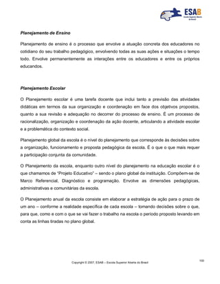 Copyright © 2007, ESAB – Escola Superior Aberta do Brasil
100
Planejamento de Ensino
Planejamento de ensino é o processo que envolve a atuação concreta dos educadores no
cotidiano do seu trabalho pedagógico, envolvendo todas as suas ações e situações o tempo
todo. Envolve permanentemente as interações entre os educadores e entre os próprios
educandos.
Planejamento Escolar
O Planejamento escolar é uma tarefa docente que inclui tanto a previsão das atividades
didáticas em termos da sua organização e coordenação em face dos objetivos propostos,
quanto a sua revisão e adequação no decorrer do processo de ensino. É um processo de
racionalização, organização e coordenação da ação docente, articulando a atividade escolar
e a problemática do contexto social.
Planejamento global da escola é o nível do planejamento que corresponde às decisões sobre
a organização, funcionamento e proposta pedagógica da escola. É o que o que mais requer
a participação conjunta da comunidade.
O Planejamento da escola, enquanto outro nível do planejamento na educação escolar é o
que chamamos de “Projeto Educativo” – sendo o plano global da instituição. Compõem-se de
Marco Referencial, Diagnóstico e programação. Envolve as dimensões pedagógicas,
administrativas e comunitárias da escola.
O Planejamento anual da escola consiste em elaborar a estratégia de ação para o prazo de
um ano – conforme a realidade específica de cada escola – tomando decisões sobre o que,
para que, como e com o que se vai fazer o trabalho na escola o período proposto levando em
conta as linhas tiradas no plano global.
 