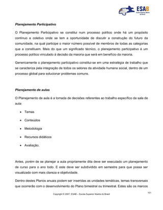 Copyright © 2007, ESAB – Escola Superior Aberta do Brasil
101
Planejamento Participativo
O Planejamento Participativo se constitui num processo político onde há um propósito
contínuo e coletivo onde se tem a oportunidade de discutir a construção do futuro da
comunidade, na qual participe o maior número possível de membros de todas as categorias
que a constituem. Mais do que um significado técnico, o planejamento participativo é um
processo político vinculado à decisão da maioria que será em benefício da maioria.
Genericamente o planejamento participativo constitui-se em uma estratégia de trabalho que
se caracteriza pela integração de todos os setores da atividade humana social, dentro de um
processo global para solucionar problemas comuns.
Planejamento de aulas
O Planejamento de aula é a tomada de decisões referentes ao trabalho específico da sala de
aula:
 Temas
 Conteúdos
 Metodologia
 Recursos didáticos
 Avaliação.
Antes, porém de se planejar a aula propriamente dita deve ser executado um planejamento
de curso para o ano todo. E este deve ser subdividido em semestre para que possa ser
visualizado com mais clareza e objetividade.
Dentro destes Planos anuais podem ser inseridas as unidades temáticas, temas transversais
que ocorrerão com o desenvolvimento do Plano bimestral ou trimestral. Estes são os marcos
 