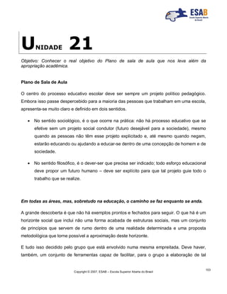 Copyright © 2007, ESAB – Escola Superior Aberta do Brasil
103
UNIDADE 21
Objetivo: Conhecer o real objetivo do Plano de sala de aula que nos leva além da
apropriação acadêmica.
Plano de Sala de Aula
O centro do processo educativo escolar deve ser sempre um projeto político pedagógico.
Embora isso passe despercebido para a maioria das pessoas que trabalham em uma escola,
apresenta-se muito claro e definido em dois sentidos.
 No sentido sociológico, é o que ocorre na prática: não há processo educativo que se
efetive sem um projeto social condutor (futuro desejável para a sociedade), mesmo
quando as pessoas não têm esse projeto explicitado e, até mesmo quando negam,
estarão educando ou ajudando a educar-se dentro de uma concepção de homem e de
sociedade.
 No sentido filosófico, é o dever-ser que precisa ser indicado; todo esforço educacional
deve propor um futuro humano – deve ser explícito para que tal projeto guie todo o
trabalho que se realize.
Em todas as áreas, mas, sobretudo na educação, o caminho se faz enquanto se anda.
A grande descoberta é que não há exemplos prontos e fechados para seguir. O que há é um
horizonte social que inclui não uma forma acabada de estruturas sociais, mas um conjunto
de princípios que servem de rumo dentro de uma realidade determinada e uma proposta
metodológica que torne possível a aproximação deste horizonte.
E tudo isso decidido pelo grupo que está envolvido numa mesma empreitada. Deve haver,
também, um conjunto de ferramentas capaz de facilitar, para o grupo a elaboração de tal
 