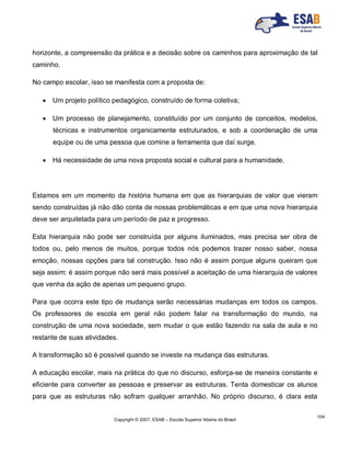 Copyright © 2007, ESAB – Escola Superior Aberta do Brasil
104
horizonte, a compreensão da prática e a decisão sobre os caminhos para aproximação de tal
caminho.
No campo escolar, isso se manifesta com a proposta de:
 Um projeto político pedagógico, construído de forma coletiva;
 Um processo de planejamento, constituído por um conjunto de conceitos, modelos,
técnicas e instrumentos organicamente estruturados, e sob a coordenação de uma
equipe ou de uma pessoa que comine a ferramenta que daí surge.
 Há necessidade de uma nova proposta social e cultural para a humanidade.
Estamos em um momento da história humana em que as hierarquias de valor que vieram
sendo construídas já não dão conta de nossas problemáticas e em que uma nova hierarquia
deve ser arquitetada para um período de paz e progresso.
Esta hierarquia não pode ser construída por alguns iluminados, mas precisa ser obra de
todos ou, pelo menos de muitos, porque todos nós podemos trazer nosso saber, nossa
emoção, nossas opções para tal construção. Isso não é assim porque alguns queiram que
seja assim: é assim porque não será mais possível a aceitação de uma hierarquia de valores
que venha da ação de apenas um pequeno grupo.
Para que ocorra este tipo de mudança serão necessárias mudanças em todos os campos.
Os professores de escola em geral não podem falar na transformação do mundo, na
construção de uma nova sociedade, sem mudar o que estão fazendo na sala de aula e no
restante de suas atividades.
A transformação só é possível quando se investe na mudança das estruturas.
A educação escolar, mais na prática do que no discurso, esforça-se de maneira constante e
eficiente para converter as pessoas e preservar as estruturas. Tenta domesticar os alunos
para que as estruturas não sofram qualquer arranhão. No próprio discurso, é clara esta
 