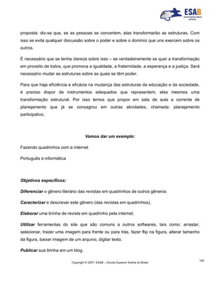 Copyright © 2007, ESAB – Escola Superior Aberta do Brasil
105
proposta: diz-se que, se as pessoas se convertem, elas transformarão as estruturas. Com
isso se evita qualquer discussão sobre o poder e sobre o domínio que uns exercem sobre os
outros.
É necessário que se tenha clareza sobre isso – se verdadeiramente se quer a transformação
em proveito de todos, que promova a igualdade, a fraternidade, a esperança e a justiça. Será
necessário mudar as estruturas sobre as quais se têm poder.
Para que haja eficiência e eficácia na mudança das estruturas da educação e da sociedade,
é preciso dispor de instrumentos adequados que representem, eles mesmos uma
transformação estrutural. Por isso temos que propor em sala de aula a corrente de
planejamento que já se consagrou em outras atividades, chamada: planejamento
participativo.
Vamos dar um exemplo:
Fazendo quadrinhos com a internet
Português e informática
Objetivos específicos:
Diferenciar o gênero literário das revistas em quadrinhos de outros gêneros
Caracterizar e descrever este gênero (das revistas em quadrinhos).
Elaborar uma tirinha de revista em quadrinho pela internet.
Utilizar ferramentas do site que são comuns a outros softwares, tais como: arrastar,
selecionar, trazer uma imagem para frente ou para trás, fazer flip na figura, alterar tamanho
da figura, baixar imagem de um arquivo, digitar texto.
Publicar sua tirinha em um blog.
 