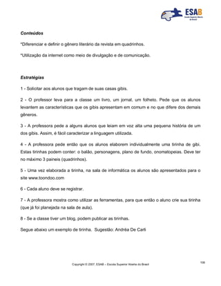 Copyright © 2007, ESAB – Escola Superior Aberta do Brasil
106
Conteúdos
*Diferenciar e definir o gênero literário da revista em quadrinhos.
*Utilização da internet como meio de divulgação e de comunicação.
Estratégias
1 - Solicitar aos alunos que tragam de suas casas gibis.
2 - O professor leva para a classe um livro, um jornal, um folheto. Pede que os alunos
levantem as características que os gibis apresentam em comum e no que difere dos demais
gêneros.
3 - A professora pede a alguns alunos que leiam em voz alta uma pequena história de um
dos gibis. Assim, é fácil caracterizar a linguagem utilizada.
4 - A professora pede então que os alunos elaborem individualmente uma tirinha de gibi.
Estas tirinhas podem conter: o balão, personagens, plano de fundo, onomatopeias. Deve ter
no máximo 3 paineis (quadrinhos).
5 - Uma vez elaborada a tirinha, na sala de informática os alunos são apresentados para o
site www.toondoo.com
6 - Cada aluno deve se registrar.
7 - A professora mostra como utilizar as ferramentas, para que então o aluno crie sua tirinha
(que já foi planejada na sala de aula).
8 - Se a classe tiver um blog, podem publicar as tirinhas.
Segue abaixo um exemplo de tirinha. Sugestão: Andréa De Carli
 