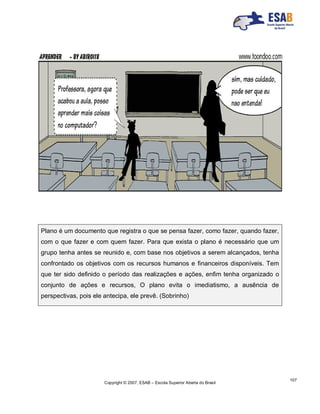 Copyright © 2007, ESAB – Escola Superior Aberta do Brasil
107
Plano é um documento que registra o que se pensa fazer, como fazer, quando fazer,
com o que fazer e com quem fazer. Para que exista o plano é necessário que um
grupo tenha antes se reunido e, com base nos objetivos a serem alcançados, tenha
confrontado os objetivos com os recursos humanos e financeiros disponíveis. Tem
que ter sido definido o período das realizações e ações, enfim tenha organizado o
conjunto de ações e recursos, O plano evita o imediatismo, a ausência de
perspectivas, pois ele antecipa, ele prevê. (Sobrinho)
 