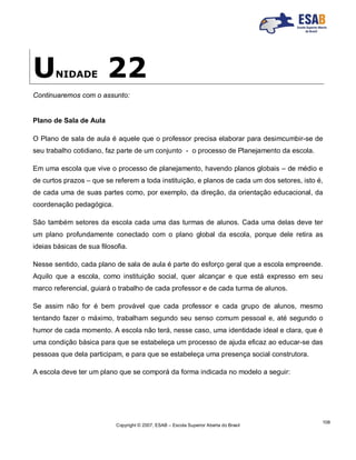 Copyright © 2007, ESAB – Escola Superior Aberta do Brasil
108
UNIDADE 22
Continuaremos com o assunto:
Plano de Sala de Aula
O Plano de sala de aula é aquele que o professor precisa elaborar para desimcumbir-se de
seu trabalho cotidiano, faz parte de um conjunto - o processo de Planejamento da escola.
Em uma escola que vive o processo de planejamento, havendo planos globais – de médio e
de curtos prazos – que se referem a toda instituição, e planos de cada um dos setores, isto é,
de cada uma de suas partes como, por exemplo, da direção, da orientação educacional, da
coordenação pedagógica.
São também setores da escola cada uma das turmas de alunos. Cada uma delas deve ter
um plano profundamente conectado com o plano global da escola, porque dele retira as
ideias básicas de sua filosofia.
Nesse sentido, cada plano de sala de aula é parte do esforço geral que a escola empreende.
Aquilo que a escola, como instituição social, quer alcançar e que está expresso em seu
marco referencial, guiará o trabalho de cada professor e de cada turma de alunos.
Se assim não for é bem provável que cada professor e cada grupo de alunos, mesmo
tentando fazer o máximo, trabalham segundo seu senso comum pessoal e, até segundo o
humor de cada momento. A escola não terá, nesse caso, uma identidade ideal e clara, que é
uma condição básica para que se estabeleça um processo de ajuda eficaz ao educar-se das
pessoas que dela participam, e para que se estabeleça uma presença social construtora.
A escola deve ter um plano que se comporá da forma indicada no modelo a seguir:
 