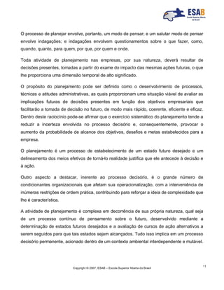 Copyright © 2007, ESAB – Escola Superior Aberta do Brasil
11
O processo de planejar envolve, portanto, um modo de pensar; e um salutar modo de pensar
envolve indagações; e indagações envolvem questionamentos sobre o que fazer, como,
quando, quanto, para quem, por que, por quem e onde.
Toda atividade de planejamento nas empresas, por sua natureza, deverá resultar de
decisões presentes, tomadas a partir do exame do impacto das mesmas ações futuras, o que
lhe proporciona uma dimensão temporal de alto significado.
O propósito do planejamento pode ser definido como o desenvolvimento de processos,
técnicas e atitudes administrativas, as quais proporcionam uma situação viável de avaliar as
implicações futuras de decisões presentes em função dos objetivos empresariais que
facilitarão a tomada de decisão no futuro, de modo mais rápido, coerente, eficiente e eficaz.
Dentro deste raciocínio pode-se afirmar que o exercício sistemático do planejamento tende a
reduzir a incerteza envolvida no processo decisório e, consequentemente, provocar o
aumento da probabilidade de alcance dos objetivos, desafios e metas estabelecidos para a
empresa.
O planejamento é um processo de estabelecimento de um estado futuro desejado e um
delineamento dos meios efetivos de torná-lo realidade justifica que ele antecede à decisão e
à ação.
Outro aspecto a destacar, inerente ao processo decisório, é o grande número de
condicionantes organizacionais que afetam sua operacionalização, com a interveniência de
inúmeras restrições de ordem prática, contribuindo para reforçar a ideia de complexidade que
lhe é característica.
A atividade de planejamento é complexa em decorrência de sua própria natureza, qual seja
de um processo contínuo de pensamento sobre o futuro, desenvolvido mediante a
determinação de estados futuros desejados e a avaliação de cursos de ação alternativos a
serem seguidos para que tais estados sejam alcançados. Tudo isso implica em um processo
decisório permanente, acionado dentro de um contexto ambiental interdependente e mutável.
 