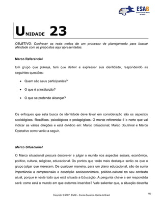 Copyright © 2007, ESAB – Escola Superior Aberta do Brasil
113
UNIDADE 23
OBJETIVO: Conhecer as reais metas de um processo de planejamento para buscar
afinidade com as propostas aqui apresentadas.
Marco Referencial
Um grupo que planeja, tem que definir e expressar sua identidade, respondendo as
seguintes questões:
 Quem são seus participantes?
 O que é a instituição?
 O que se pretende alcançar?
Os enfoques que esta busca de identidade deve levar em consideração são os aspectos
sociológicos, filosóficos, psicológicos e pedagógicos. O marco referencial é o norte que vai
indicar as várias direções e está dividido em: Marco Situacional; Marco Doutrinal e Marco
Operativo como verão a seguir.
Marco Situacional
O Marco situacional procura descrever e julgar o mundo nos aspectos sociais, econômico,
político, cultural, religioso, educacional. Os pontos que terão mais destaque serão os que o
grupo julgar que merecem. De qualquer maneira, para um plano educacional, são de suma
importância a compreensão e descrição socioeconômica, político-cultural no seu contexto
atual, porque é neste todo que está situada a Educação. A pergunta chave a ser respondida
será: como está o mundo em que estamos inseridos? Vale salientar que, a situação descrita
 
