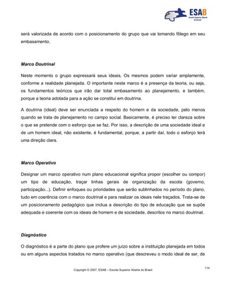 Copyright © 2007, ESAB – Escola Superior Aberta do Brasil
114
será valorizada de acordo com o posicionamento do grupo que vai tomando fôlego em seu
embasamento.
Marco Doutrinal
Neste momento o grupo expressará seus ideais. Os mesmos podem variar amplamente,
conforme a realidade planejada. O importante neste marco é a presença da teoria, ou seja,
os fundamentos teóricos que irão dar total embasamento ao planejamento, e também,
porque a teoria adotada para a ação se constitui em doutrina.
A doutrina (ideal) deve ser enunciada a respeito do homem e da sociedade, pelo menos
quando se trata de planejamento no campo social. Basicamente, é preciso ter clareza sobre
o que se pretende com o esforço que se faz. Por isso, a descrição de uma sociedade ideal e
de um homem ideal, não existente, é fundamental, porque, a partir daí, todo o esforço terá
uma direção clara.
Marco Operativo
Designar um marco operativo num plano educacional significa propor (escolher ou compor)
um tipo de educação, traçar linhas gerais de organização da escola (governo,
participação...). Definir enfoques ou prioridades que serão sublinhados no período do plano,
tudo em coerência com o marco doutrinal e para realizar os ideais nele traçados. Trata-se de
um posicionamento pedagógico que inclua a descrição do tipo de educação que se supõe
adequada e coerente com os ideais de homem e de sociedade, descritos no marco doutrinal.
Diagnóstico
O diagnóstico é a parte do plano que profere um juízo sobre a instituição planejada em todos
ou em alguns aspectos tratados no marco operativo (que descreveu o modo ideal de ser, de
 