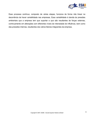Copyright © 2007, ESAB – Escola Superior Aberta do Brasil
12
Esse processo contínuo, composto de várias etapas, funciona de forma não linear na
decorrência de haver variabilidade nas empresas. Essa variabilidade é devida às pressões
ambientais que a empresa tem que suportar e que são resultantes de forças externas,
continuamente em alterações com diferentes níveis de intensidade de influência, bem como
das pressões internas, resultantes dos vários fatores integrantes da empresa.
 