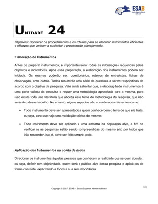 Copyright © 2007, ESAB – Escola Superior Aberta do Brasil
122
UNIDADE 24
Objetivos: Conhecer os procedimentos e os roteiros para se elaborar instrumentos eficientes
e eficazes que venham a sustentar o processo de planejamento.
Elaboração de Instrumentos
Antes de preparar instrumentos, é importante reunir rodas as informações requeridas pelos
objetivos e indicadores. Após essa preparação, a elaboração dos instrumentos poderá ser
iniciada. Os mesmos poderão ser: questionários, roteiros de entrevistas, fichas de
observação, entre outros. Todos resumirão uma série de questões a serem respondidas de
acordo com o objetivo da pesquisa. Vale ainda salientar que, a elaboração de instrumentos é
uma parte valiosa da pesquisa e requer uma metodologia apropriada para a mesma, para
isso existe toda uma literatura que aborda esse tema de metodologia da pesquisa, que não
será alvo desse trabalho. No entanto, alguns aspectos são considerados relevantes como:
 Todo instrumento deve ser apresentado a quem conhece bem o tema de que ele trata,
ou seja, para que haja uma validação teórica do mesmo;
 Todo instrumento deve ser aplicado a uma amostra da população alvo, a fim de
verificar se as perguntas estão sendo compreendidas do mesmo jeito por todos que
irão responder, isto é, deve ser feito um pré-teste.
Aplicação dos Instrumentos ou coleta de dados
Direcionar os instrumentos àquelas pessoas que conhecem a realidade que se quer abordar,
ou seja, definir com objetividade, quem será o público alvo dessa pesquisa e aplicá-los de
forma coerente, explicitando a todos a sua real importância.
 