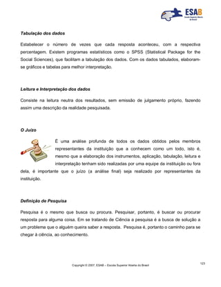 Copyright © 2007, ESAB – Escola Superior Aberta do Brasil
123
Tabulação dos dados
Estabelecer o número de vezes que cada resposta aconteceu, com a respectiva
percentagem. Existem programas estatísticos como o SPSS (Statistical Package for the
Social Sciences), que facilitam a tabulação dos dados. Com os dados tabulados, elaboram-
se gráficos e tabelas para melhor interpretação.
Leitura e Interpretação dos dados
Consiste na leitura neutra dos resultados, sem emissão de julgamento próprio, fazendo
assim uma descrição da realidade pesquisada.
O Juízo
É uma análise profunda de todos os dados obtidos pelos membros
representantes da instituição que a conhecem como um todo, isto é,
mesmo que a elaboração dos instrumentos, aplicação, tabulação, leitura e
interpretação tenham sido realizadas por uma equipe da instituição ou fora
dela, é importante que o juízo (a análise final) seja realizado por representantes da
instituição.
Definição de Pesquisa
Pesquisa é o mesmo que busca ou procura. Pesquisar, portanto, é buscar ou procurar
resposta para alguma coisa. Em se tratando de Ciência a pesquisa é a busca de solução a
um problema que o alguém queira saber a resposta. Pesquisa é, portanto o caminho para se
chegar à ciência, ao conhecimento.
 