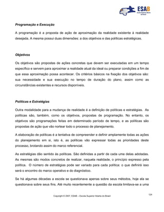 Copyright © 2007, ESAB – Escola Superior Aberta do Brasil
124
Programação e Execução
A programação é a proposta de ação de aproximação da realidade existente à realidade
desejada. A mesma possui duas dimensões: a dos objetivos e das políticas estratégicas.
Objetivos
Os objetivos são propostas de ações concretas que devem ser executadas em um tempo
específico e servem para aproximar a realidade atual da ideal ou preparar condições a fim de
que essa aproximação possa acontecer. Os critérios básicos na fixação dos objetivos são:
sua necessidade e sua execução no tempo de duração do plano, assim como as
circunstâncias existentes e recursos disponíveis.
Políticas e Estratégias
Outra modalidade para a mudança de realidade é a definição de políticas e estratégias. As
políticas são, também, como os objetivos, propostas de programação. No entanto, os
objetivos são programações feitas em determinado período de tempo, e as políticas são
propostas de ação que vão nortear todo o processo de planejamento.
A elaboração de políticas é a tentativa de compreender e definir amplamente todas as ações
do planejamento em si, isto é, as políticas vão expressar todas as prioridades deste
processo, brotando assim do marco referencial.
As estratégias dão sentido às políticas. São definidas a partir de cada uma delas adotadas.
As mesmas são modos concretos de realizar, naquela realidade, o princípio expresso pela
política. O número de estratégias pode ser variado para cada política: o que definirá isso
será o encontro do marco operativo e do diagnóstico.
Se há algumas décadas a escola se questionava apenas sobre seus métodos, hoje ela se
questionava sobre seus fins. Até muito recentemente a questão da escola limitava-se a uma
 