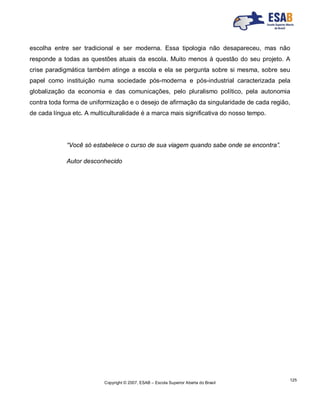 Copyright © 2007, ESAB – Escola Superior Aberta do Brasil
125
escolha entre ser tradicional e ser moderna. Essa tipologia não desapareceu, mas não
responde a todas as questões atuais da escola. Muito menos à questão do seu projeto. A
crise paradigmática também atinge a escola e ela se pergunta sobre si mesma, sobre seu
papel como instituição numa sociedade pós-moderna e pós-industrial caracterizada pela
globalização da economia e das comunicações, pelo pluralismo político, pela autonomia
contra toda forma de uniformização e o desejo de afirmação da singularidade de cada região,
de cada língua etc. A multiculturalidade é a marca mais significativa do nosso tempo.
“Você só estabelece o curso de sua viagem quando sabe onde se encontra”.
Autor desconhecido
 