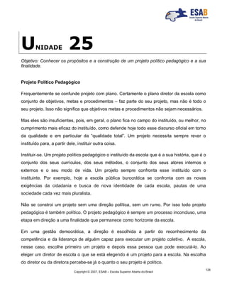 Copyright © 2007, ESAB – Escola Superior Aberta do Brasil
126
UNIDADE 25
Objetivo: Conhecer os propósitos e a construção de um projeto político pedagógico e a sua
finalidade.
Projeto Político Pedagógico
Frequentemente se confunde projeto com plano. Certamente o plano diretor da escola como
conjunto de objetivos, metas e procedimentos – faz parte do seu projeto, mas não é todo o
seu projeto. Isso não significa que objetivos metas e procedimentos não sejam necessários.
Mas eles são insuficientes, pois, em geral, o plano fica no campo do instituído, ou melhor, no
cumprimento mais eficaz do instituído, como defende hoje todo esse discurso oficial em torno
da qualidade e em particular da “qualidade total”. Um projeto necessita sempre rever o
instituído para, a partir dele, instituir outra coisa.
Instituir-se. Um projeto político pedagógico o instituído da escola que é a sua história, que é o
conjunto dos seus currículos, dos seus métodos, o conjunto dos seus atores internos e
externos e o seu modo de vida. Um projeto sempre confronta esse instituído com o
instituinte. Por exemplo, hoje a escola pública burocrática se confronta com as novas
exigências da cidadania e busca de nova identidade de cada escola, pautas de uma
sociedade cada vez mais pluralista.
Não se constroi um projeto sem uma direção política, sem um rumo. Por isso todo projeto
pedagógico é também político. O projeto pedagógico é sempre um processo inconcluso, uma
etapa em direção a uma finalidade que permanece como horizonte da escola.
Em uma gestão democrática, a direção é escolhida a partir do reconhecimento da
competência e da liderança de alguém capaz para executar um projeto coletivo. A escola,
nesse caso, escolhe primeiro um projeto e depois essa pessoa que pode executá-lo. Ao
eleger um diretor de escola o que se está elegendo é um projeto para a escola. Na escolha
do diretor ou da diretora percebe-se já o quanto o seu projeto é político.
 
