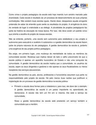 Copyright © 2007, ESAB – Escola Superior Aberta do Brasil
127
Como vimos o projeto pedagógico da escola está hoje inserido num cenário marcado pela
diversidade. Cada escola é resultado de um processo de desenvolvimento de suas próprias
contradições. Não existem duas escolas iguais. Diante disso, desaparece aquela arrogante
pretensão de saber de antemão quais serão os resultados do projeto. A arrogância do dono
da verdade dá lugar à criatividade e ao diálogo. A pluralidade de projetos pedagógicos faz
parte da história da educação da nossa época. Por isso, não deve existir um padrão único
que oriente a escolha do projeto de nossas escolas.
Não se entende, portanto, uma escola sem autonomia para estabelecer o seu projeto e
autonomia para executá-lo e avaliá-lo A autonomia e a gestão democrática da escola fazem
parte da própria natureza do ato pedagógico. A gestão democrática da escola é, portanto
uma exigência de seu projeto político pedagógico.
Ela exige, em primeiro lugar, uma mudança de mentalidade de todos os membros da
comunidade escolar. Mudança que implica deixar de lado o velho preconceito de que a
escola pública é apenas um aparelho burocrático do Estado e não uma conquista da
comunidade. A gestão democrática da escola implica que a comunidade, os usuários da
escola, sejam os seus dirigentes e gestores e não apenas os seus fiscalizadores ou meros
receptores dos serviços educacionais.
Na gestão democrática os pais, alunos, professores e funcionários assumem sua parte na
responsabilidade pelo projeto da escola. Há pelo menos duas razões que justificam a
implantação de um processo de gestão democrática na escola pública:
 Primeiro a escola deve formar para a cidadania e, para isso, ela deve dar o exemplo.
A gestão democrática da escola é um passo importante no aprendizado da
democracia. A escola não tem um fim em si mesma. Ela está a serviço da
comunidade.
Nisso a gestão democrática da escola está prestando um serviço também a
comunidade que a mantém.
 