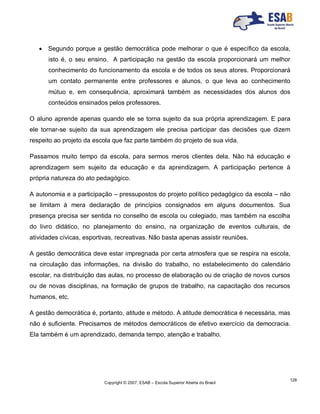 Copyright © 2007, ESAB – Escola Superior Aberta do Brasil
128
 Segundo porque a gestão democrática pode melhorar o que é específico da escola,
isto é, o seu ensino. A participação na gestão da escola proporcionará um melhor
conhecimento do funcionamento da escola e de todos os seus atores. Proporcionará
um contato permanente entre professores e alunos, o que leva ao conhecimento
mútuo e, em consequência, aproximará também as necessidades dos alunos dos
conteúdos ensinados pelos professores.
O aluno aprende apenas quando ele se torna sujeito da sua própria aprendizagem. E para
ele tornar-se sujeito da sua aprendizagem ele precisa participar das decisões que dizem
respeito ao projeto da escola que faz parte também do projeto de sua vida.
Passamos muito tempo da escola, para sermos meros clientes dela. Não há educação e
aprendizagem sem sujeito da educação e da aprendizagem. A participação pertence à
própria natureza do ato pedagógico.
A autonomia e a participação – pressupostos do projeto político pedagógico da escola – não
se limitam à mera declaração de princípios consignados em alguns documentos. Sua
presença precisa ser sentida no conselho de escola ou colegiado, mas também na escolha
do livro didático, no planejamento do ensino, na organização de eventos culturais, de
atividades cívicas, esportivas, recreativas. Não basta apenas assistir reuniões.
A gestão democrática deve estar impregnada por certa atmosfera que se respira na escola,
na circulação das informações, na divisão do trabalho, no estabelecimento do calendário
escolar, na distribuição das aulas, no processo de elaboração ou de criação de novos cursos
ou de novas disciplinas, na formação de grupos de trabalho, na capacitação dos recursos
humanos, etc.
A gestão democrática é, portanto, atitude e método. A atitude democrática é necessária, mas
não é suficiente. Precisamos de métodos democráticos de efetivo exercício da democracia.
Ela também é um aprendizado, demanda tempo, atenção e trabalho.
 