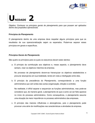 Copyright © 2007, ESAB – Escola Superior Aberta do Brasil
13
UNIDADE 2
Objetivo: Conhecer os princípios gerais de planejamento para que possam ser aplicados
dentro dos propósitos operacionais.
Princípios do Planejamento
O planejamento dentro de uma empresa deve respeitar alguns princípios para que os
resultados de sua operacionalização sejam os esperados. Podem-se separar esses
princípios em gerais e específicos.
Princípios Gerais do Planejamento
São quatro os princípios para os quais os executivos devem estar atentos:
a. O principio da contribuição aos objetivos e, nesse aspecto, o planejamento deve
sempre, visar os objetivos máximos da empresa.
No processo de planejamento devem-se hierarquizar os objetivos estabelecidos e
procurar alcançá-los em sua totalidade, tendo em vista a interligação entre eles.
b. O princípio da precedência do Planejamento, correspondendo a uma função
administrativa que vem antes das outras (organização, direção e controle).
Na realidade, é difícil separar e sequenciar as funções administrativas, mas pode-se
considerar que, de maneira geral, o planejamento do que e como vai ser feito aparece
no início do processo administrativo. Como consequência, o planejamento assume
uma situação de maior importância no processo administrativo das empresas.
c. O princípio das maiores influências e abrangências, pois o planejamento pode
provocar uma série de modificações nas características e atividades da empresa.
 