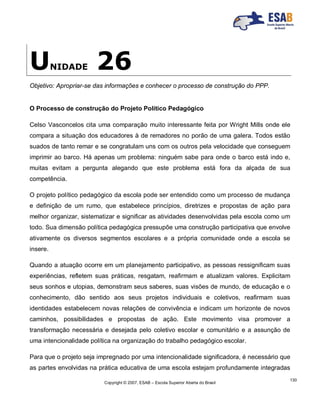 Copyright © 2007, ESAB – Escola Superior Aberta do Brasil
130
UNIDADE 26
Objetivo: Apropriar-se das informações e conhecer o processo de construção do PPP.
O Processo de construção do Projeto Político Pedagógico
Celso Vasconcelos cita uma comparação muito interessante feita por Wright Mills onde ele
compara a situação dos educadores à de remadores no porão de uma galera. Todos estão
suados de tanto remar e se congratulam uns com os outros pela velocidade que conseguem
imprimir ao barco. Há apenas um problema: ninguém sabe para onde o barco está indo e,
muitas evitam a pergunta alegando que este problema está fora da alçada de sua
competência.
O projeto político pedagógico da escola pode ser entendido como um processo de mudança
e definição de um rumo, que estabelece princípios, diretrizes e propostas de ação para
melhor organizar, sistematizar e significar as atividades desenvolvidas pela escola como um
todo. Sua dimensão política pedagógica pressupõe uma construção participativa que envolve
ativamente os diversos segmentos escolares e a própria comunidade onde a escola se
insere.
Quando a atuação ocorre em um planejamento participativo, as pessoas ressignificam suas
experiências, refletem suas práticas, resgatam, reafirmam e atualizam valores. Explicitam
seus sonhos e utopias, demonstram seus saberes, suas visões de mundo, de educação e o
conhecimento, dão sentido aos seus projetos individuais e coletivos, reafirmam suas
identidades estabelecem novas relações de convivência e indicam um horizonte de novos
caminhos, possibilidades e propostas de ação. Este movimento visa promover a
transformação necessária e desejada pelo coletivo escolar e comunitário e a assunção de
uma intencionalidade política na organização do trabalho pedagógico escolar.
Para que o projeto seja impregnado por uma intencionalidade significadora, é necessário que
as partes envolvidas na prática educativa de uma escola estejam profundamente integradas
 
