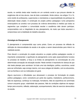 Copyright © 2007, ESAB – Escola Superior Aberta do Brasil
132
escola, no sentido desta estar inserida em um contexto social e que procure atender às
exigências não só dos alunos, mas de toda a sociedade. Ainda coloca, nos artigos 13 e 14,
como tarefa de professores, supervisores e orientadores a responsabilidade de participar da
elaboração desse projeto. A construção do projeto político pedagógico numa perspectiva
emancipatória se constitui num processo de vivência democrática à medida que todos os
segmentos que compõem a comunidade escolar e acadêmica dele devam participar,
comprometidos com a integridade do seu planejamento, de modo que todos assumem o
compromisso com a totalidade do trabalho educativo.
Estratégia de Planejamento
O planejamento é compreendido aqui como práxis. Como um processo de reflexão de
definição da intencionalidade da escola e de ações a serem desenvolvidas para intervir na
realidade escolar.
Para discutir a construção do projeto educativo ou projeto político pedagógico escolar, é
importante compreender o significado do planejamento como ação essencialmente humana
no processo de trabalho, a força e os limites do planejamento na concretização de uma
determinada concepção de educação escolar. Neste sentido é importante ter clareza de que
não basta planejar para acontecer: há toda uma luta ideológica, política, econômica, social
para ser enfrentada, seja consigo mesmo, com seus colegas de trabalho, com os educandos,
com as famílias e com as instituições em geral.
Alguns equívocos e dificuldades que atravessam o processo de formulação do projeto
político pedagógico, como: comodismo por parte dos sujeitos, imediatismo, perfeccionismo,
falta de esperança, confiança na instituição, formalismo, falta de experiência de caminhada
comum enquanto grupo, rotatividade das pessoas, falta de condições objetivas de espaço-
tempo para encontro, reflexão, elaboração, acompanhamento, falta de exercício democrático
na escola.
 
