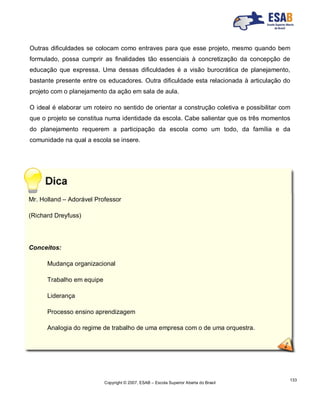Copyright © 2007, ESAB – Escola Superior Aberta do Brasil
133
Outras dificuldades se colocam como entraves para que esse projeto, mesmo quando bem
formulado, possa cumprir as finalidades tão essenciais à concretização da concepção de
educação que expressa. Uma dessas dificuldades é a visão burocrática de planejamento,
bastante presente entre os educadores. Outra dificuldade esta relacionada à articulação do
projeto com o planejamento da ação em sala de aula.
O ideal é elaborar um roteiro no sentido de orientar a construção coletiva e possibilitar com
que o projeto se constitua numa identidade da escola. Cabe salientar que os três momentos
do planejamento requerem a participação da escola como um todo, da família e da
comunidade na qual a escola se insere.
Mr. Holland – Adorável Professor
(Richard Dreyfuss)
Conceitos:
Mudança organizacional
Trabalho em equipe
Liderança
Processo ensino aprendizagem
Analogia do regime de trabalho de uma empresa com o de uma orquestra.
 