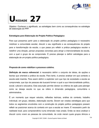 Copyright © 2007, ESAB – Escola Superior Aberta do Brasil
134
UNIDADE 27
Objetivo: Conhecer o significado, as estratégias bem como as consequências na estratégia
de elaboração do PPP.
Estratégias para Elaboração do Projeto Político Pedagógico
Para que possamos partir para a elaboração do projeto político pedagógico é necessário
mobilizar a comunidade escolar, discutir o seu significado e as consequências do projeto
para a transformação da escola, o que passa pro refletir a prática pedagógica escolar e
redefinir uma direção, pensar propostas concretas para atingir a intencionalidade da escola,
com a qual o grupo de se compromete. É preciso planejar e definir estratégias para a
elaboração de um projeto político pedagógico.
Proposta de como viabilizar o processo coletivo.
Definição de marco referencial: é necessário definir o conjunto de ideias, de opções e
teorias que orientará a prática da escola. Para tanto, é preciso analisar em que contexto a
escola está inserida. Para assim definir e explicitar com que tipo de sociedade a escola se
compromete, que tipo de pessoas ela buscará formar e qual a sua intencionalidade político,
social, cultural e educativa. Esta assunção permite clarear os critérios de ação para planejar
como se deseja escola no que se refere à dimensão pedagógica, comunitária e
administrativa.
É um momento que requer estudos, reflexões teóricas, análise do contexto, trabalho
individual, em grupo, debates, elaboração escrita. Devem ser criadas estratégias para que
todos os segmentos envolvidos com a construção do projeto político pedagógico possam
refletir se posicionar acerca do contexto em que a escola se insere. É necessário partir da
realidade local, para compreendê-la numa dimensão mais ampla. Então se deve analisar e
discutir como vivem as pessoas da comunidade, de onde vieram quais grupos étnicos a
 
